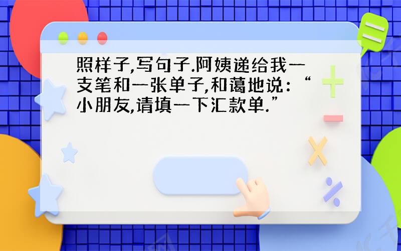 照样子,写句子.阿姨递给我一支笔和一张单子,和蔼地说：“小朋友,请填一下汇款单.”