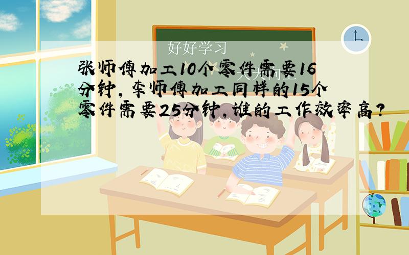 张师傅加工10个零件需要16分钟,李师傅加工同样的15个零件需要25分钟,谁的工作效率高?