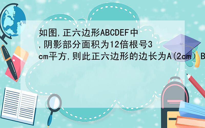 如图,正六边形ABCDEF中,阴影部分面积为12倍根号3cm平方,则此正六边形的边长为A(2cm）B（4cm）C（6cm