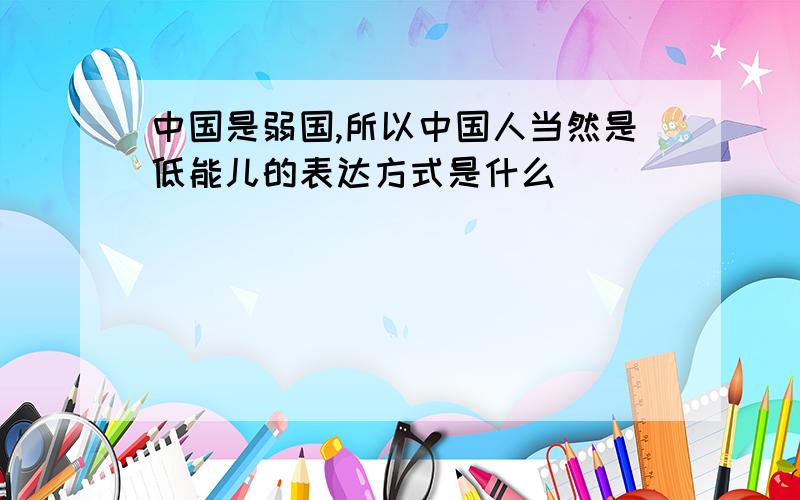 中国是弱国,所以中国人当然是低能儿的表达方式是什么