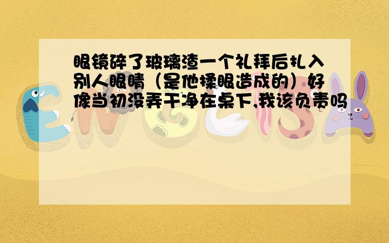 眼镜碎了玻璃渣一个礼拜后扎入别人眼睛（是他揉眼造成的）好像当初没弄干净在桌下,我该负责吗