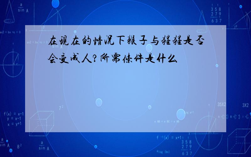 在现在的情况下猴子与猩猩是否会变成人?所需条件是什么