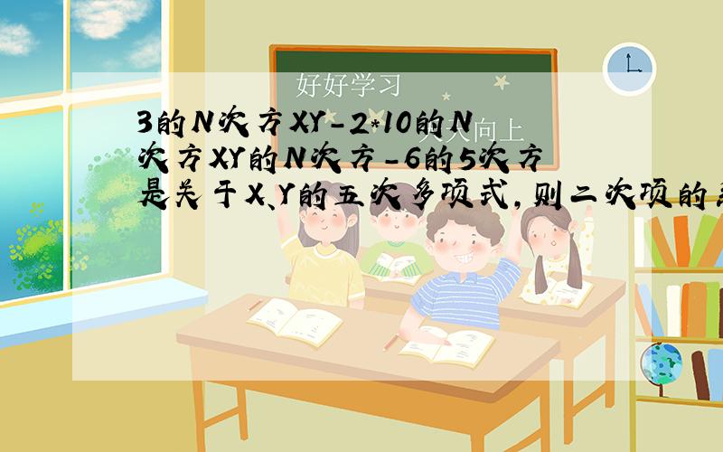 3的N次方XY-2*10的N次方XY的N次方-6的5次方是关于X、Y的五次多项式,则二次项的系数是（ ）,最高次项的系