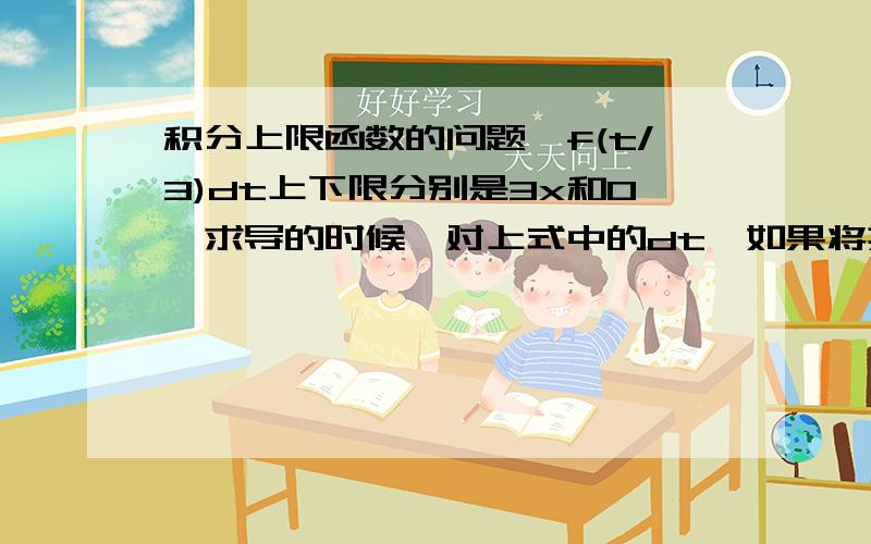 积分上限函数的问题∫f(t/3)dt上下限分别是3x和0,求导的时候,对上式中的dt,如果将其变成dt/3,然后再求导,