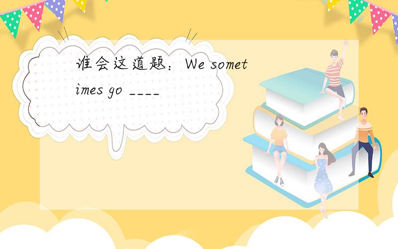 谁会这道题：We sometimes go ____