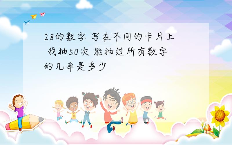 28的数字 写在不同的卡片上 我抽50次 能抽过所有数字的几率是多少