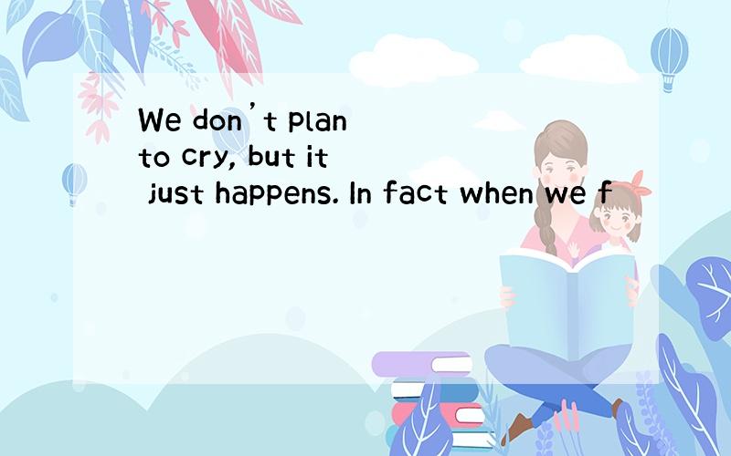 We don’t plan to cry, but it just happens. In fact when we f