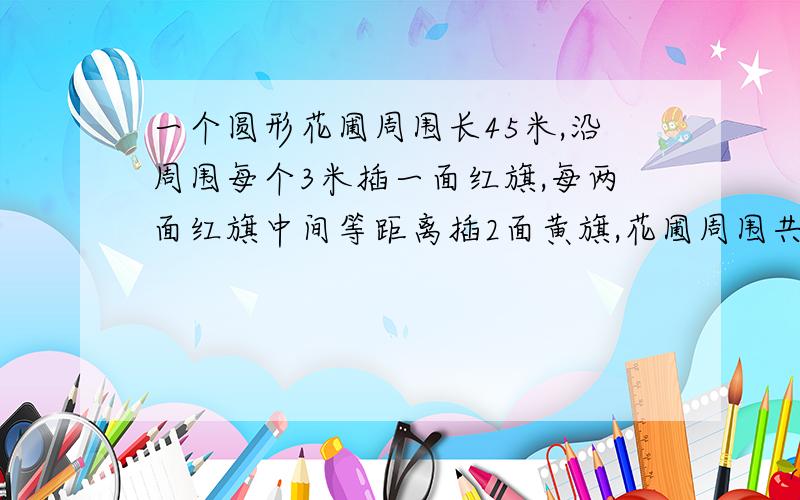 一个圆形花圃周围长45米,沿周围每个3米插一面红旗,每两面红旗中间等距离插2面黄旗,花圃周围共插几面旗