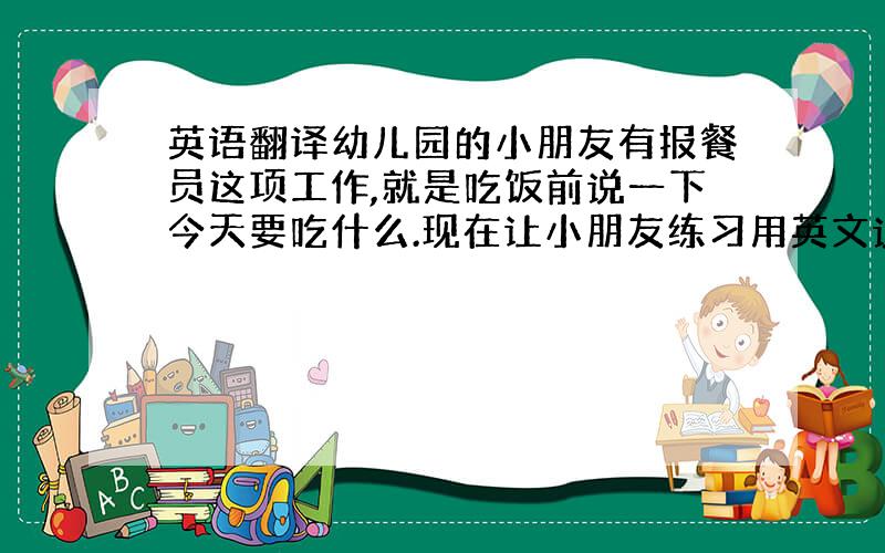 英语翻译幼儿园的小朋友有报餐员这项工作,就是吃饭前说一下今天要吃什么.现在让小朋友练习用英文说.不要用太难的语法哦.今天