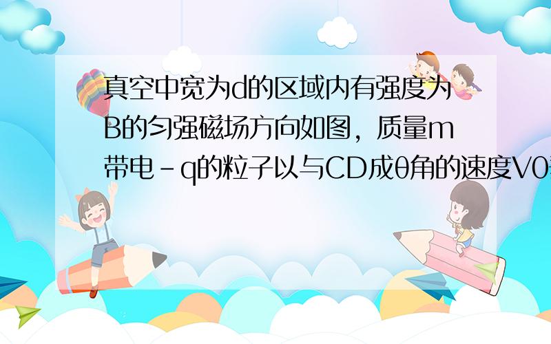 真空中宽为d的区域内有强度为B的匀强磁场方向如图，质量m带电-q的粒子以与CD成θ角的速度V0垂直射入磁场中．要使粒子必