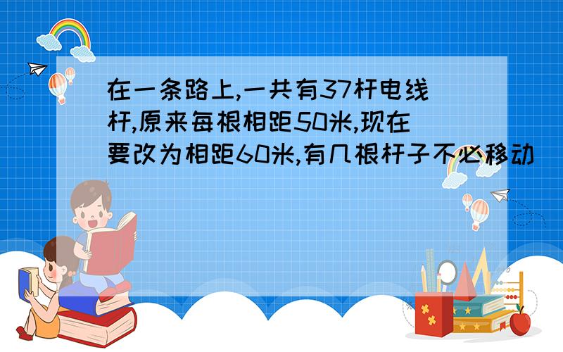 在一条路上,一共有37杆电线杆,原来每根相距50米,现在要改为相距60米,有几根杆子不必移动