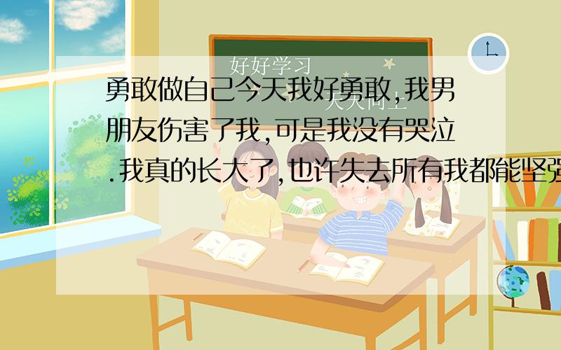 勇敢做自己今天我好勇敢,我男朋友伤害了我,可是我没有哭泣.我真的长大了,也许失去所有我都能坚强的活着.去吃饭看着别人恩爱