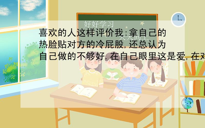 喜欢的人这样评价我:拿自己的热脸贴对方的冷屁股,还总认为自己做的不够好.在自己眼里这是爱,在对方眼里这是烦,在别人眼里这