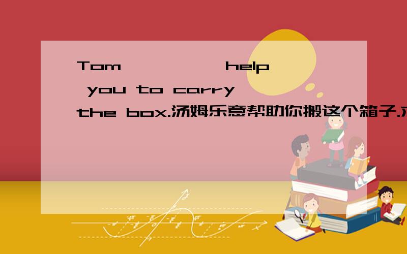 Tom —— —— help you to carry the box.汤姆乐意帮助你搬这个箱子.求填空哦、、、、