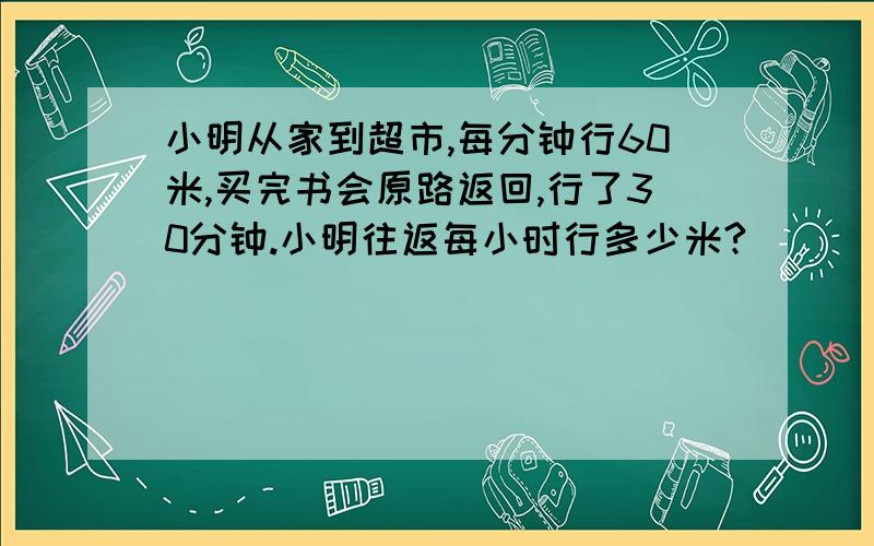 小明从家到超市,每分钟行60米,买完书会原路返回,行了30分钟.小明往返每小时行多少米?