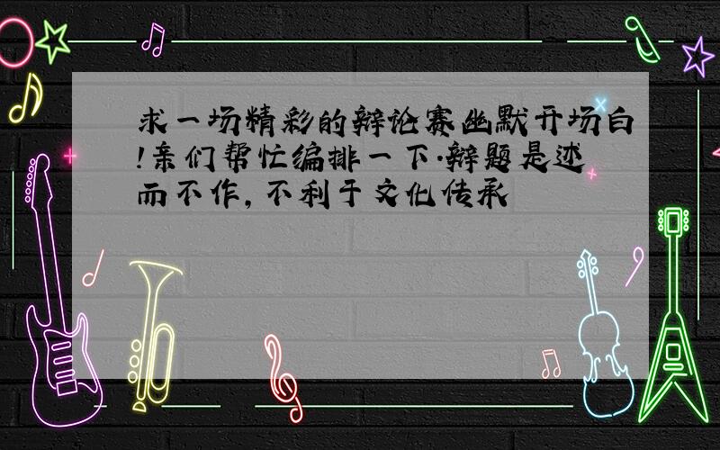 求一场精彩的辩论赛幽默开场白!亲们帮忙编排一下.辩题是述而不作,不利于文化传承