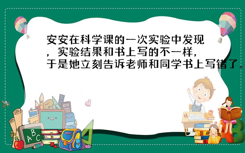 安安在科学课的一次实验中发现，实验结果和书上写的不一样，于是她立刻告诉老师和同学书上写错了。对此，你想对安安说什么？