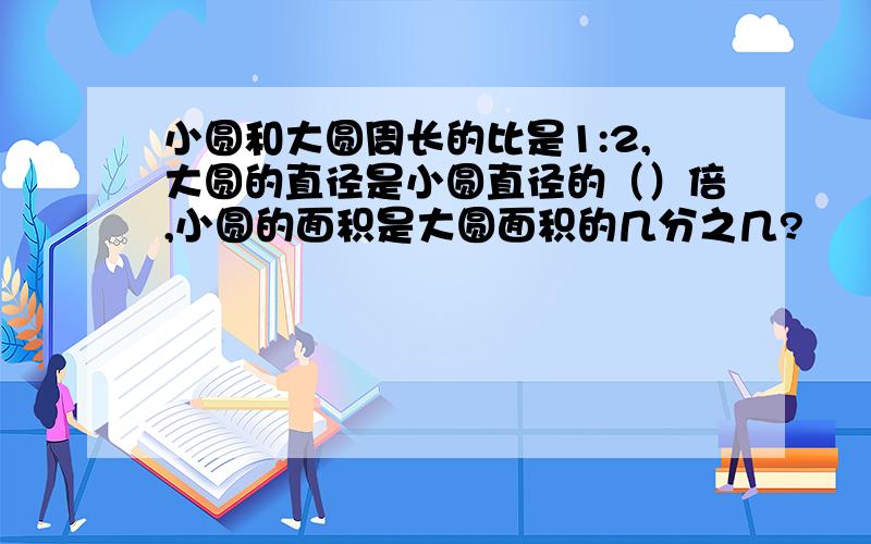 小圆和大圆周长的比是1:2,大圆的直径是小圆直径的（）倍,小圆的面积是大圆面积的几分之几?