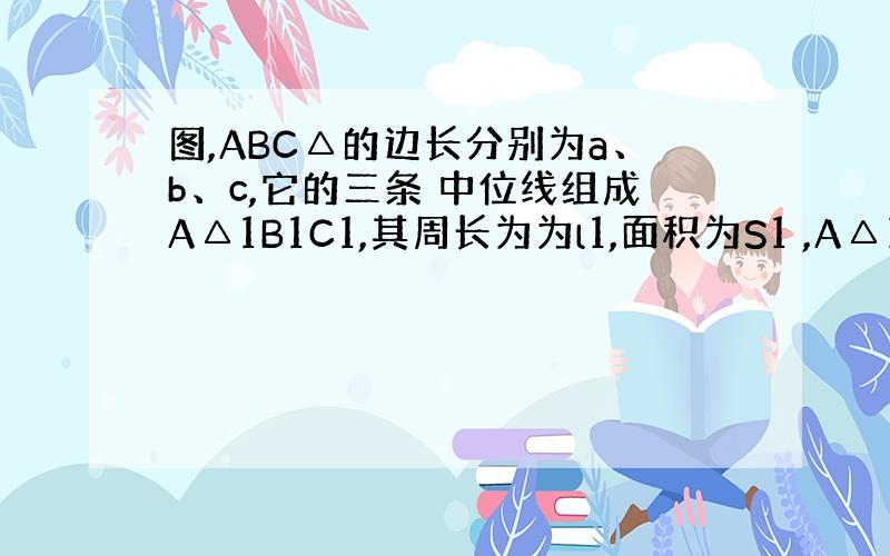 图,ABC△的边长分别为a、b、c,它的三条 中位线组成A△1B1C1,其周长为为l1,面积为S1 ,A△1B1C