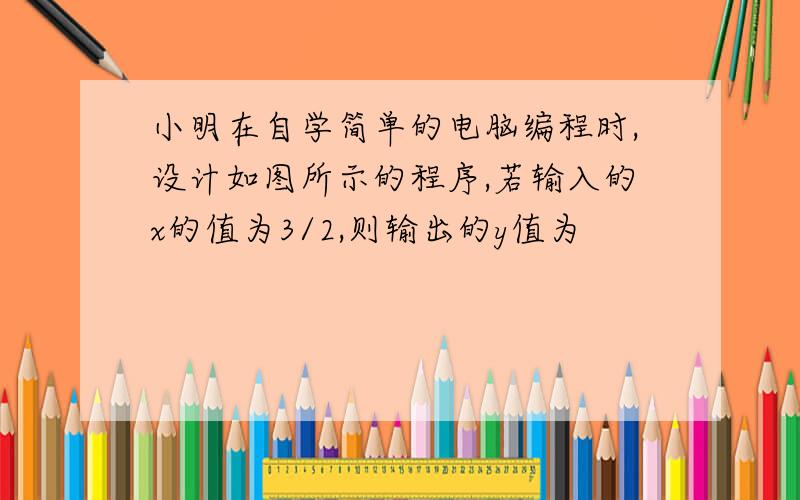 小明在自学简单的电脑编程时,设计如图所示的程序,若输入的x的值为3/2,则输出的y值为