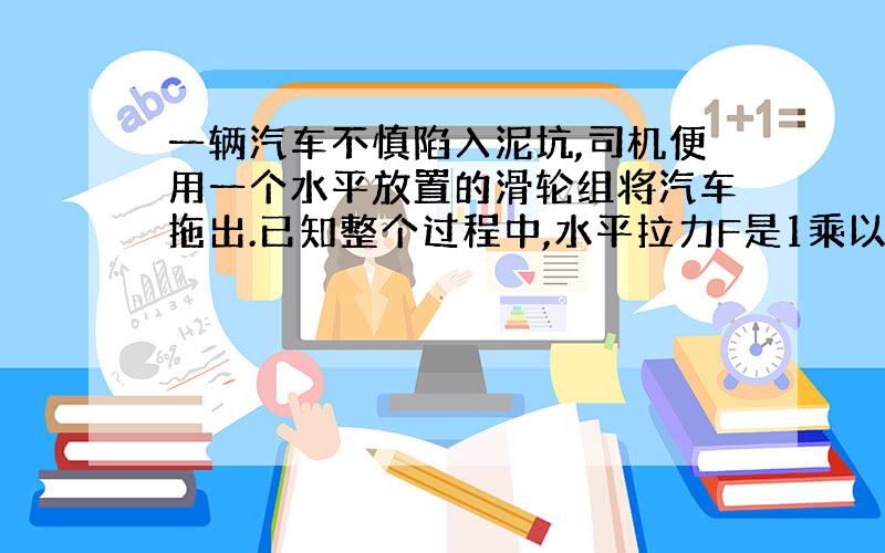 一辆汽车不慎陷入泥坑,司机便用一个水平放置的滑轮组将汽车拖出.已知整个过程中,水平拉力F是1乘以10...