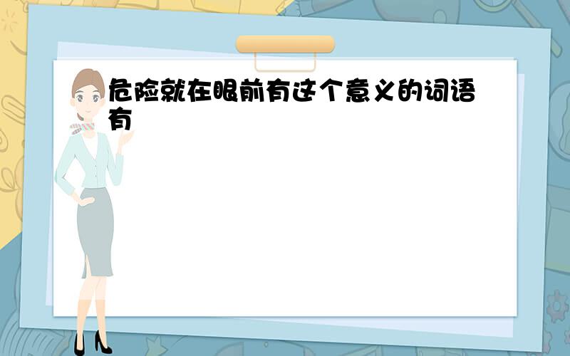 危险就在眼前有这个意义的词语有