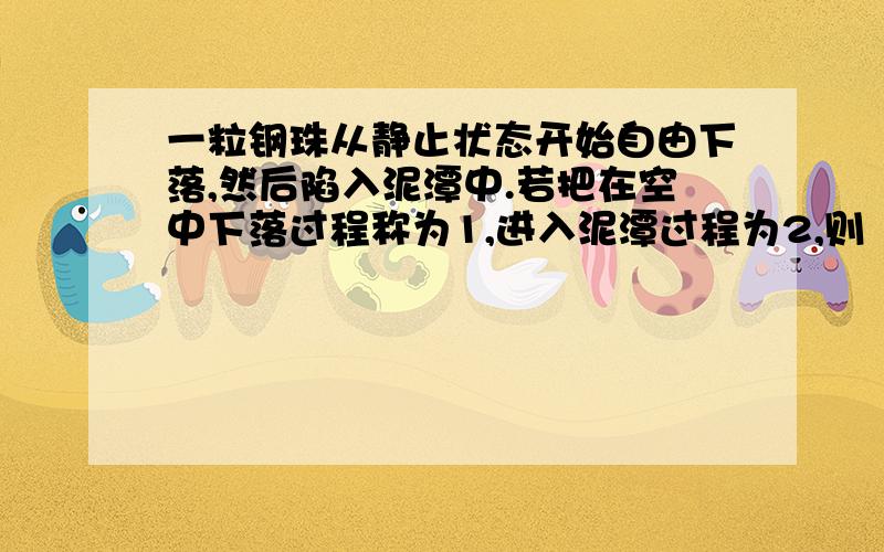 一粒钢珠从静止状态开始自由下落,然后陷入泥潭中.若把在空中下落过程称为1,进入泥潭过程为2,则