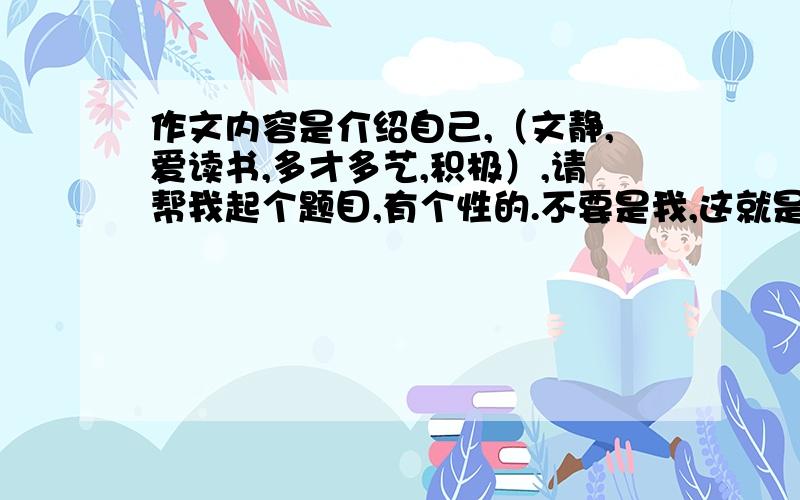 作文内容是介绍自己,（文静,爱读书,多才多艺,积极）,请帮我起个题目,有个性的.不要是我,这就是我