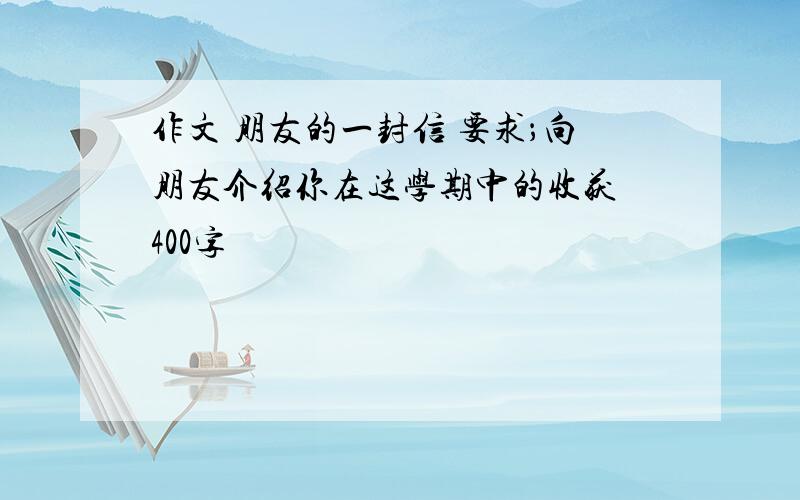 作文 朋友的一封信 要求；向朋友介绍你在这学期中的收获 400字