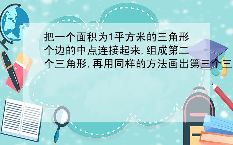 把一个面积为1平方米的三角形个边的中点连接起来,组成第二个三角形,再用同样的方法画出第三个三角形,