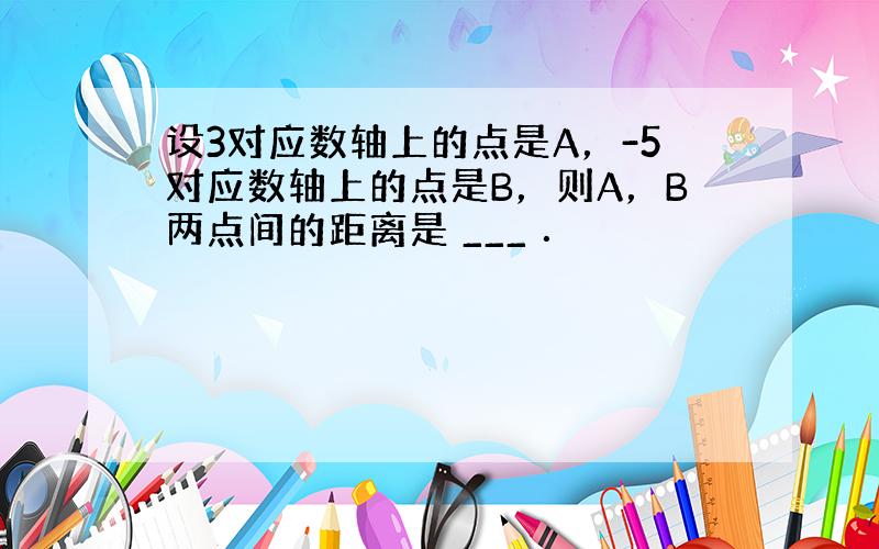 设3对应数轴上的点是A，-5对应数轴上的点是B，则A，B两点间的距离是 ___ ．