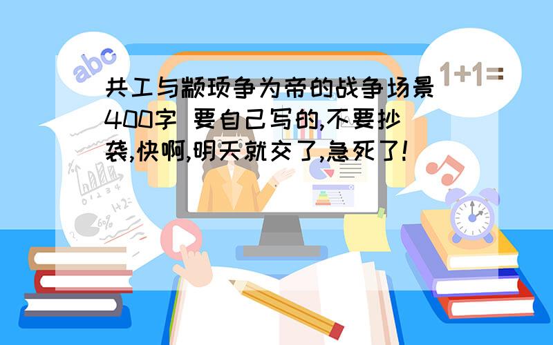 共工与颛顼争为帝的战争场景 400字 要自己写的,不要抄袭,快啊,明天就交了,急死了!