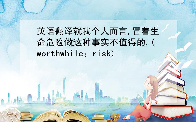 英语翻译就我个人而言,冒着生命危险做这种事实不值得的.(worthwhile；risk)