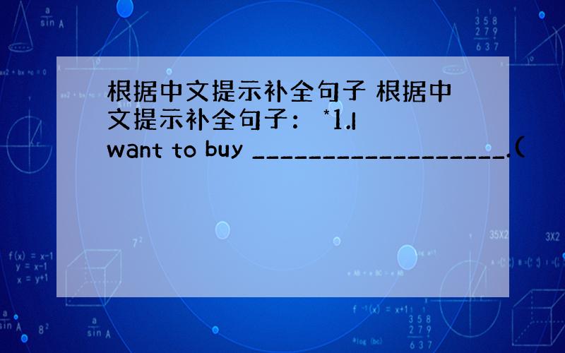 根据中文提示补全句子 根据中文提示补全句子： *1.I want to buy __________________.(