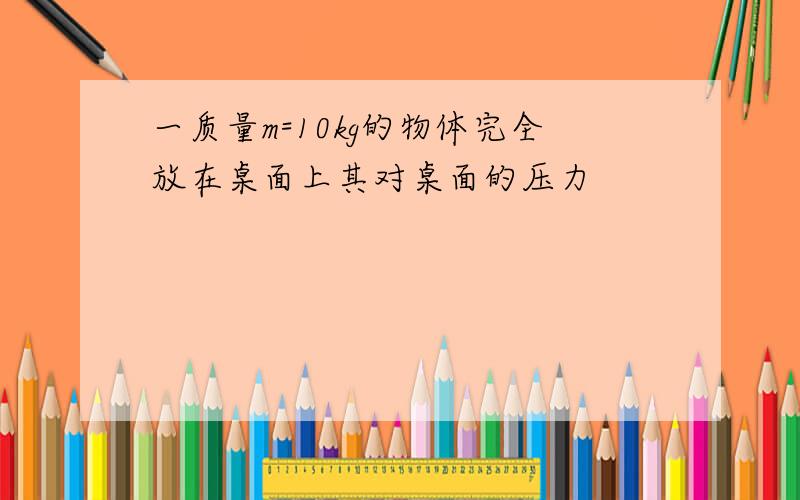 一质量m=10kg的物体完全放在桌面上其对桌面的压力