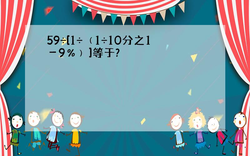 59÷[1÷﹙1÷10分之1－9％﹚]等于?