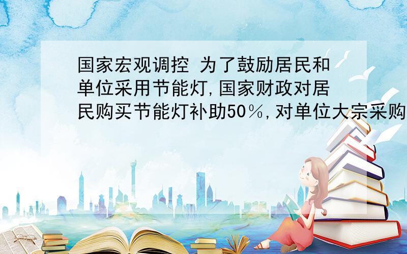 国家宏观调控 为了鼓励居民和单位采用节能灯,国家财政对居民购买节能灯补助50％,对单位大宗采购节能灯补助30％；这是国家