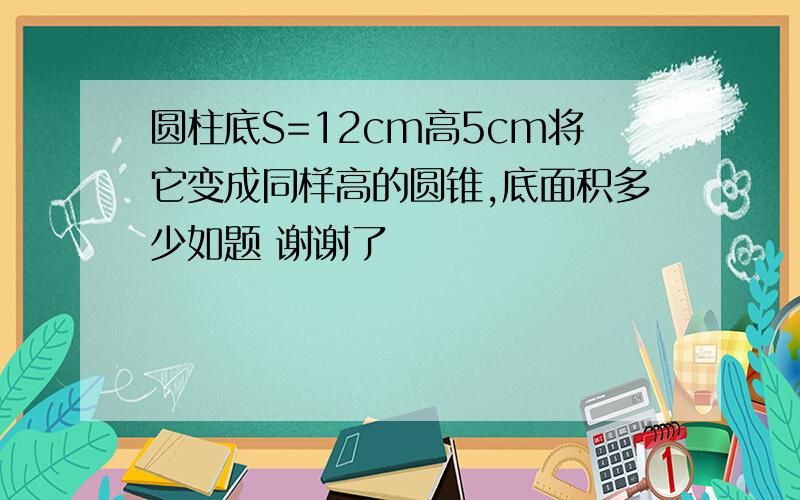 圆柱底S=12cm高5cm将它变成同样高的圆锥,底面积多少如题 谢谢了