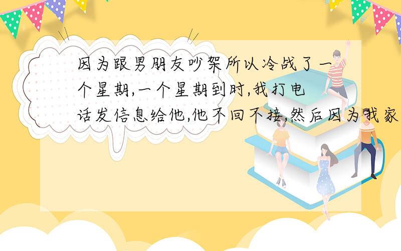 因为跟男朋友吵架所以冷战了一个星期,一个星期到时,我打电话发信息给他,他不回不接,然后因为我家里跟车库蓝牙在他那里,所以