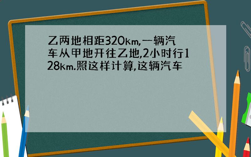 乙两地相距320km,一辆汽车从甲地开往乙地,2小时行128km.照这样计算,这辆汽车