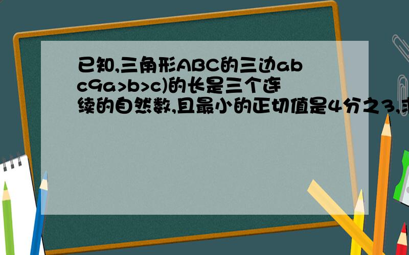 已知,三角形ABC的三边abc9a>b>c)的长是三个连续的自然数,且最小的正切值是4分之3,求abc的值