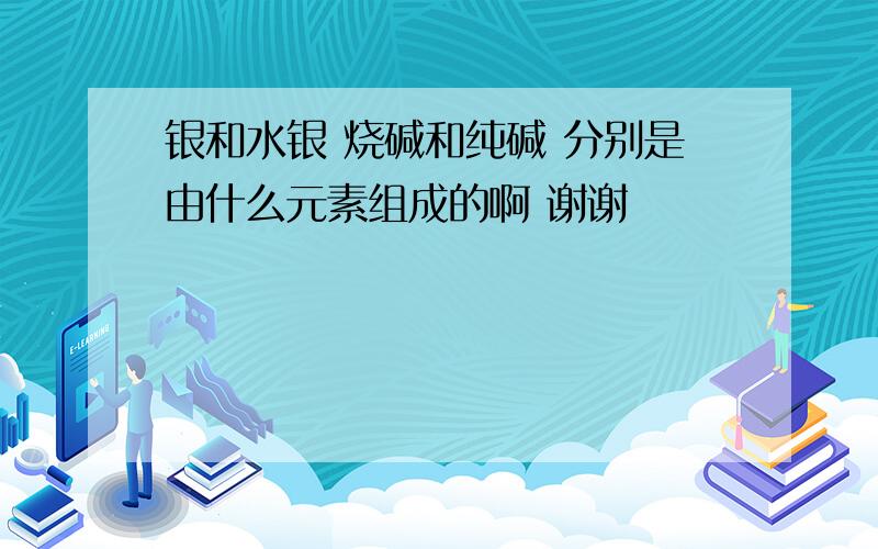 银和水银 烧碱和纯碱 分别是由什么元素组成的啊 谢谢