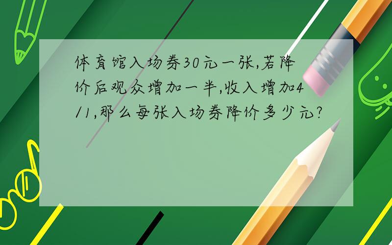 体育馆入场券30元一张,若降价后观众增加一半,收入增加4/1,那么每张入场券降价多少元?