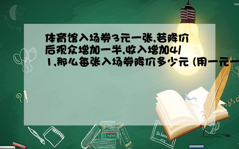 体育馆入场券3元一张,若降价后观众增加一半,收入增加4/1,那么每张入场券降价多少元 (用一元一次方程解