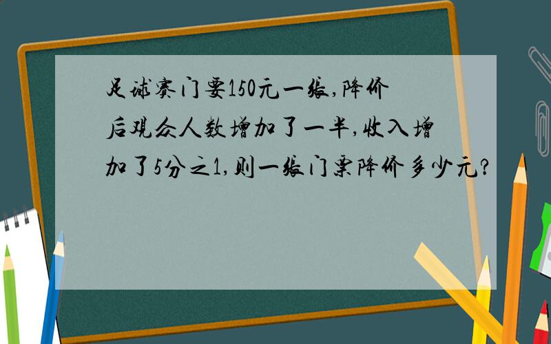 足球赛门要150元一张,降价后观众人数增加了一半,收入增加了5分之1,则一张门票降价多少元?