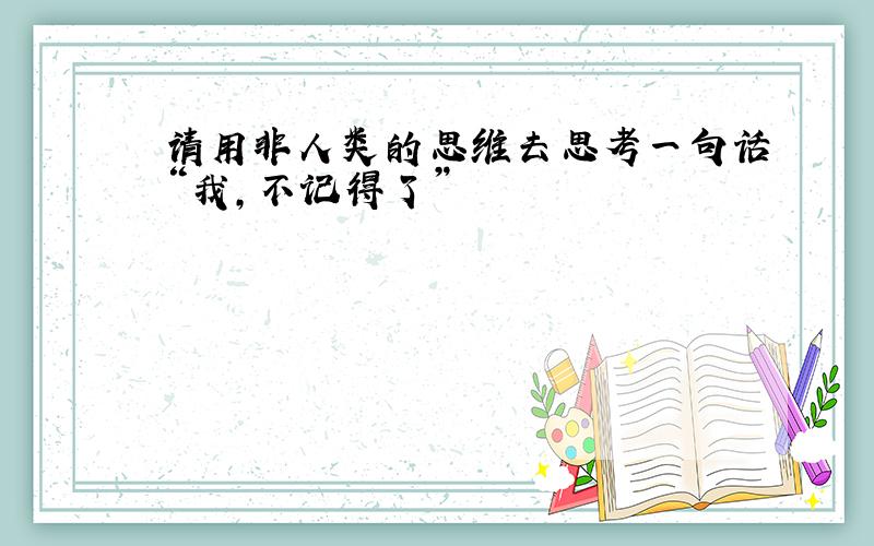 请用非人类的思维去思考一句话“我,不记得了”