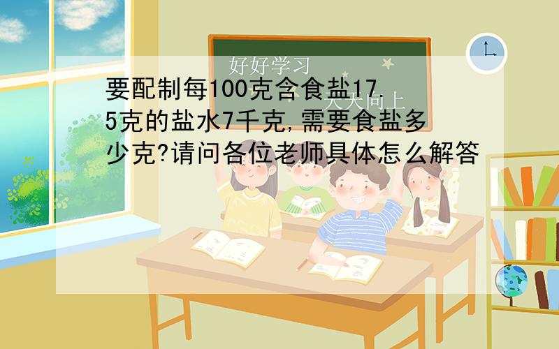 要配制每100克含食盐17.5克的盐水7千克,需要食盐多少克?请问各位老师具体怎么解答