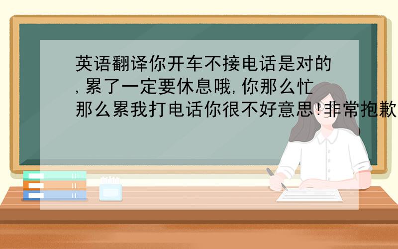 英语翻译你开车不接电话是对的,累了一定要休息哦,你那么忙那么累我打电话你很不好意思!非常抱歉!留个地址给我吧,我很想知道