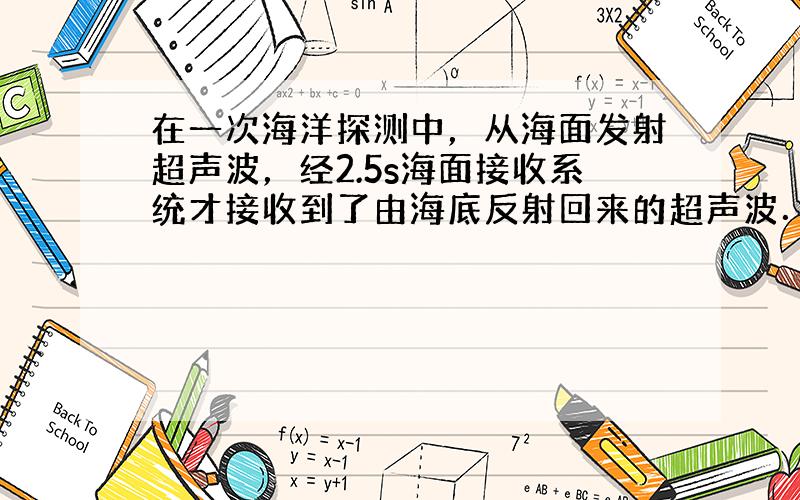 在一次海洋探测中，从海面发射超声波，经2.5s海面接收系统才接收到了由海底反射回来的超声波．设海水中的平均声速是1500