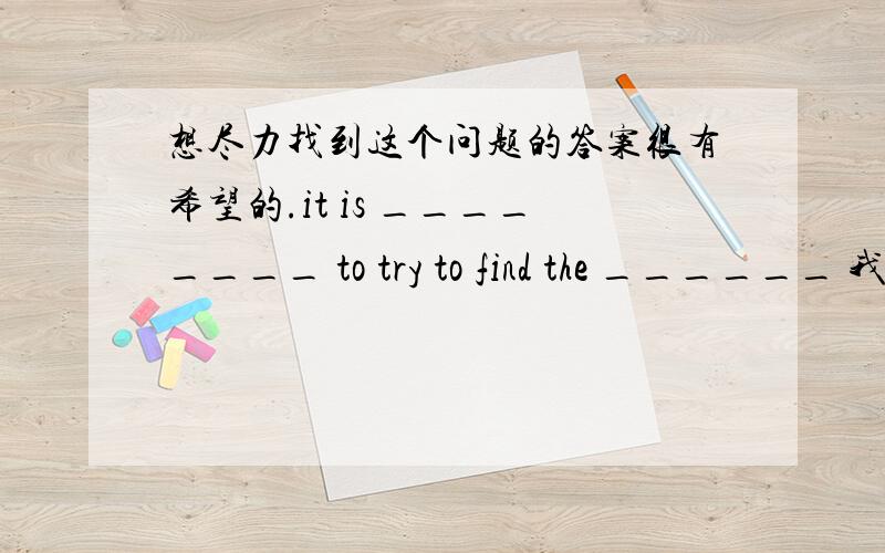 想尽力找到这个问题的答案很有希望的.it is ________ to try to find the ______ 我